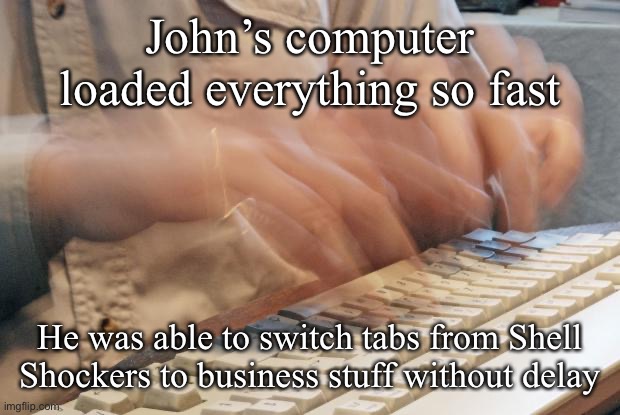 Typing Fast | John’s computer loaded everything so fast He was able to switch tabs from Shell Shockers to business stuff without delay | image tagged in typing fast | made w/ Imgflip meme maker