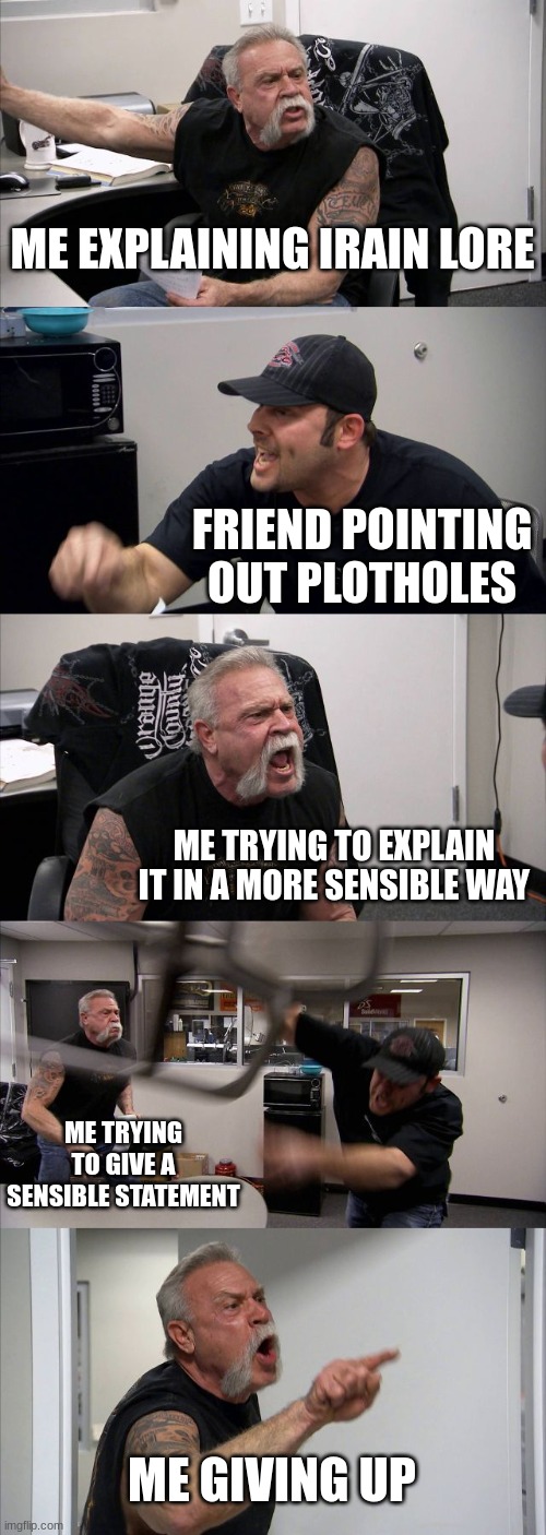 American Chopper Argument | ME EXPLAINING IRAIN LORE; FRIEND POINTING OUT PLOTHOLES; ME TRYING TO EXPLAIN IT IN A MORE SENSIBLE WAY; ME TRYING TO GIVE A SENSIBLE STATEMENT; ME GIVING UP | image tagged in memes,american chopper argument | made w/ Imgflip meme maker