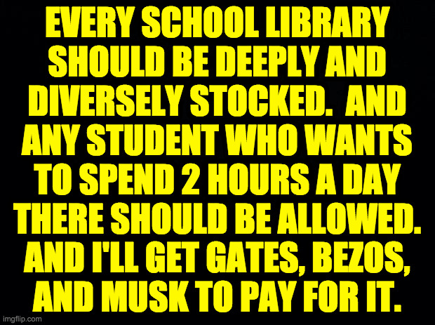 Me for Education Czar. | EVERY SCHOOL LIBRARY
SHOULD BE DEEPLY AND
DIVERSELY STOCKED.  AND
ANY STUDENT WHO WANTS
TO SPEND 2 HOURS A DAY
THERE SHOULD BE ALLOWED.
AND I'LL GET GATES, BEZOS,
AND MUSK TO PAY FOR IT. | image tagged in memes,education | made w/ Imgflip meme maker