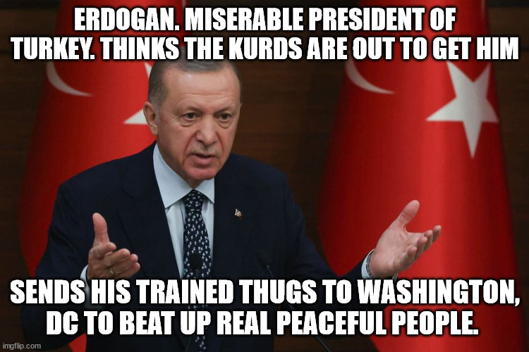 Erdogan the evil man of Turkey. | ERDOGAN. MISERABLE PRESIDENT OF TURKEY. THINKS THE KURDS ARE OUT TO GET HIM; SENDS HIS TRAINED THUGS TO WASHINGTON, DC TO BEAT UP REAL PEACEFUL PEOPLE. | image tagged in erdogan,donald trump approves,armenian genocide,turkey,genocide,thug | made w/ Imgflip meme maker