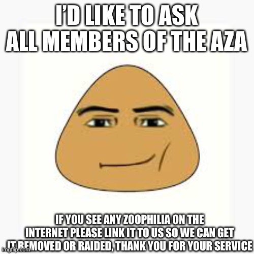 pou man face | I’D LIKE TO ASK ALL MEMBERS OF THE AZA; IF YOU SEE ANY ZOOPHILIA ON THE INTERNET PLEASE LINK IT TO US SO WE CAN GET IT REMOVED OR RAIDED, THANK YOU FOR YOUR SERVICE | image tagged in pou man face | made w/ Imgflip meme maker