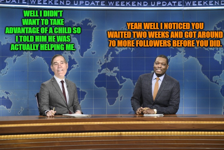 played like a piano. | WELL I DIDN'T WANT TO TAKE ADVANTAGE OF A CHILD SO I TOLD HIM HE WAS ACTUALLY HELPING ME. YEAH WELL I NOTICED YOU WAITED TWO WEEKS AND GOT AROUND 70 MORE FOLLOWERS BEFORE YOU DID. | image tagged in weekend update,kewlew | made w/ Imgflip meme maker