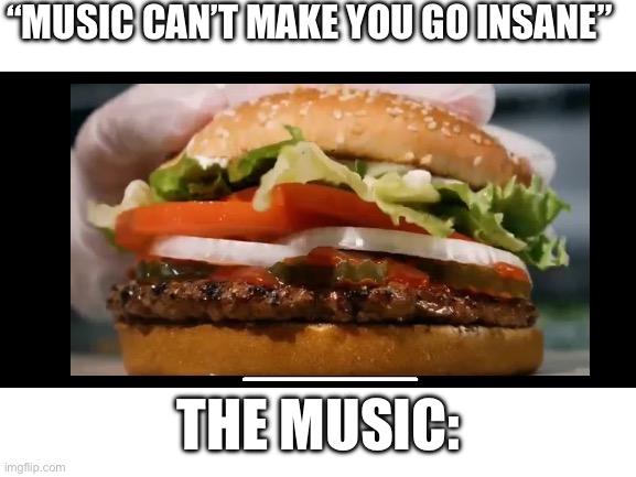 WHOPPER WHOPPER WHOPPER WHOPPER | “MUSIC CAN’T MAKE YOU GO INSANE”; THE MUSIC: | image tagged in burger king,blank white template,ads | made w/ Imgflip meme maker