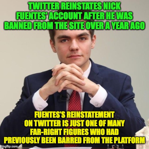 Nick Fuentes the latest to be back on twitter but probably not for long | TWITTER REINSTATES NICK FUENTES' ACCOUNT AFTER HE WAS BANNED FROM THE SITE OVER A YEAR AGO; FUENTES’S REINSTATEMENT ON TWITTER IS JUST ONE OF MANY FAR-RIGHT FIGURES WHO HAD PREVIOUSLY BEEN BARRED FROM THE PLATFORM | image tagged in nick fuentes,twitter,account,reinstated | made w/ Imgflip meme maker