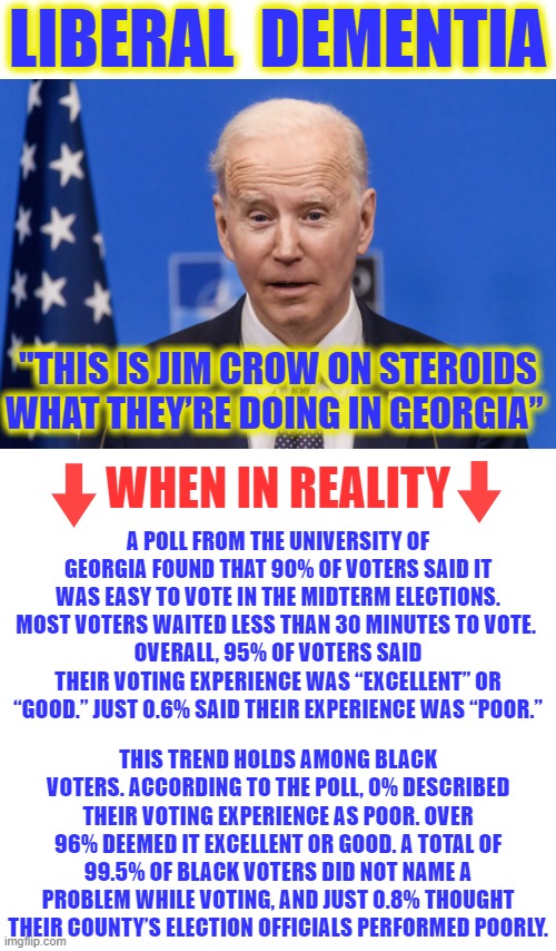 In an attempt to pander to the Black vote, Dementia Joe downplayed Jim Crow, which tells us he didn't think it was so bad. |  LIBERAL  DEMENTIA; "THIS IS JIM CROW ON STEROIDS WHAT THEY’RE DOING IN GEORGIA”; WHEN IN REALITY; A POLL FROM THE UNIVERSITY OF GEORGIA FOUND THAT 90% OF VOTERS SAID IT WAS EASY TO VOTE IN THE MIDTERM ELECTIONS. MOST VOTERS WAITED LESS THAN 30 MINUTES TO VOTE. 
OVERALL, 95% OF VOTERS SAID THEIR VOTING EXPERIENCE WAS “EXCELLENT” OR “GOOD.” JUST 0.6% SAID THEIR EXPERIENCE WAS “POOR.”; THIS TREND HOLDS AMONG BLACK VOTERS. ACCORDING TO THE POLL, 0% DESCRIBED THEIR VOTING EXPERIENCE AS POOR. OVER 96% DEEMED IT EXCELLENT OR GOOD. A TOTAL OF 99.5% OF BLACK VOTERS DID NOT NAME A PROBLEM WHILE VOTING, AND JUST 0.8% THOUGHT THEIR COUNTY’S ELECTION OFFICIALS PERFORMED POORLY. | image tagged in dementia joe,liberal logic,liberal hypocrisy,liberal media,hollywood liberals,stupid liberals | made w/ Imgflip meme maker