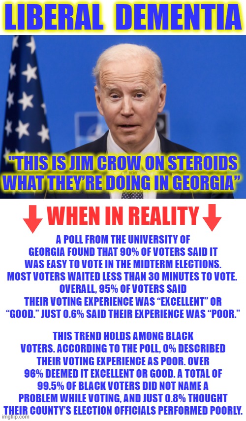 In an attempt to pander to the Black vote, Dementia Joe downplayed Jim Crow, which tells us he didn't think it was so bad. | LIBERAL  DEMENTIA; "THIS IS JIM CROW ON STEROIDS WHAT THEY’RE DOING IN GEORGIA”; WHEN IN REALITY; A POLL FROM THE UNIVERSITY OF GEORGIA FOUND THAT 90% OF VOTERS SAID IT WAS EASY TO VOTE IN THE MIDTERM ELECTIONS. MOST VOTERS WAITED LESS THAN 30 MINUTES TO VOTE. 
OVERALL, 95% OF VOTERS SAID THEIR VOTING EXPERIENCE WAS “EXCELLENT” OR “GOOD.” JUST 0.6% SAID THEIR EXPERIENCE WAS “POOR.”; THIS TREND HOLDS AMONG BLACK VOTERS. ACCORDING TO THE POLL, 0% DESCRIBED THEIR VOTING EXPERIENCE AS POOR. OVER 96% DEEMED IT EXCELLENT OR GOOD. A TOTAL OF 99.5% OF BLACK VOTERS DID NOT NAME A PROBLEM WHILE VOTING, AND JUST 0.8% THOUGHT THEIR COUNTY’S ELECTION OFFICIALS PERFORMED POORLY. | image tagged in dementia joe,liberal logic,liberal hypocrisy,liberal media,hollywood liberals,stupid liberals | made w/ Imgflip meme maker