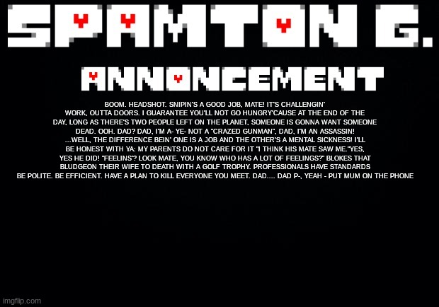Spamton announcement temp | BOOM. HEADSHOT. SNIPIN'S A GOOD JOB, MATE! IT'S CHALLENGIN' WORK, OUTTA DOORS. I GUARANTEE YOU'LL NOT GO HUNGRY'CAUSE AT THE END OF THE DAY, LONG AS THERE'S TWO PEOPLE LEFT ON THE PLANET, SOMEONE IS GONNA WANT SOMEONE DEAD. OOH. DAD? DAD, I'M A- YE- NOT A "CRAZED GUNMAN", DAD, I'M AN ASSASSIN! ...WELL, THE DIFFERENCE BEIN' ONE IS A JOB AND THE OTHER'S A MENTAL SICKNESS! I'LL BE HONEST WITH YA: MY PARENTS DO NOT CARE FOR IT "I THINK HIS MATE SAW ME."YES, YES HE DID! "FEELINS'? LOOK MATE, YOU KNOW WHO HAS A LOT OF FEELINGS?" BLOKES THAT BLUDGEON THEIR WIFE TO DEATH WITH A GOLF TROPHY. PROFESSIONALS HAVE STANDARDS BE POLITE. BE EFFICIENT. HAVE A PLAN TO KILL EVERYONE YOU MEET. DAD.... DAD P-, YEAH - PUT MUM ON THE PHONE | image tagged in spamton announcement temp | made w/ Imgflip meme maker