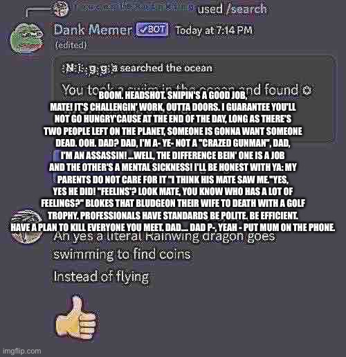 No context | BOOM. HEADSHOT. SNIPIN'S A GOOD JOB, MATE! IT'S CHALLENGIN' WORK, OUTTA DOORS. I GUARANTEE YOU'LL NOT GO HUNGRY'CAUSE AT THE END OF THE DAY, LONG AS THERE'S TWO PEOPLE LEFT ON THE PLANET, SOMEONE IS GONNA WANT SOMEONE DEAD. OOH. DAD? DAD, I'M A- YE- NOT A "CRAZED GUNMAN", DAD, I'M AN ASSASSIN! ...WELL, THE DIFFERENCE BEIN' ONE IS A JOB AND THE OTHER'S A MENTAL SICKNESS! I'LL BE HONEST WITH YA: MY PARENTS DO NOT CARE FOR IT "I THINK HIS MATE SAW ME."YES, YES HE DID! "FEELINS'? LOOK MATE, YOU KNOW WHO HAS A LOT OF FEELINGS?" BLOKES THAT BLUDGEON THEIR WIFE TO DEATH WITH A GOLF TROPHY. PROFESSIONALS HAVE STANDARDS BE POLITE. BE EFFICIENT. HAVE A PLAN TO KILL EVERYONE YOU MEET. DAD.... DAD P-, YEAH - PUT MUM ON THE PHONE. | image tagged in no hate,wtf did i even do,wtf,balls | made w/ Imgflip meme maker