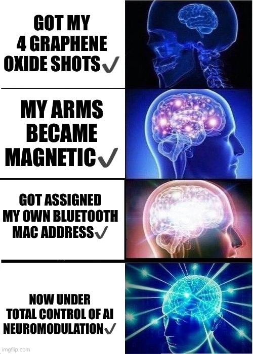 The Modern Transhumanist | GOT MY 4 GRAPHENE OXIDE SHOTS✔️; MY ARMS BECAME MAGNETIC✔️; GOT ASSIGNED MY OWN BLUETOOTH MAC ADDRESS✔️; NOW UNDER TOTAL CONTROL OF AI NEUROMODULATION✔️ | image tagged in expanding brain,transhumanism,grapheneoxide,graphenevaccine,neuralinkisgrapheneoxide | made w/ Imgflip meme maker