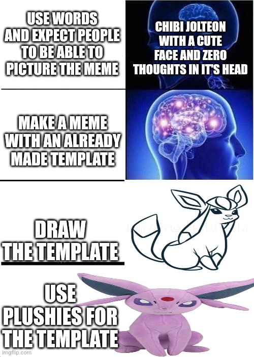 Expanding Brain | USE WORDS AND EXPECT PEOPLE TO BE ABLE TO PICTURE THE MEME; CHIBI JOLTEON WITH A CUTE FACE AND ZERO THOUGHTS IN IT'S HEAD; MAKE A MEME WITH AN ALREADY MADE TEMPLATE; DRAW THE TEMPLATE; USE PLUSHIES FOR THE TEMPLATE | image tagged in memes,expanding brain | made w/ Imgflip meme maker