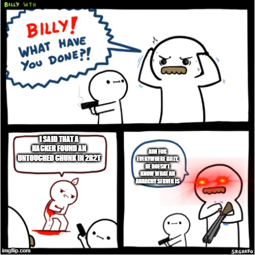 Billy what have you done?! 2 | I SAID THAT A HACKER FOUND AN UNTOUCHED CHUNK IN 2B2T AIM FOR EVERYWHERE BILLY, HE DOESN'T KNOW WHAT AN ANARCHY SERVER IS | image tagged in billy what have you done 2 | made w/ Imgflip meme maker