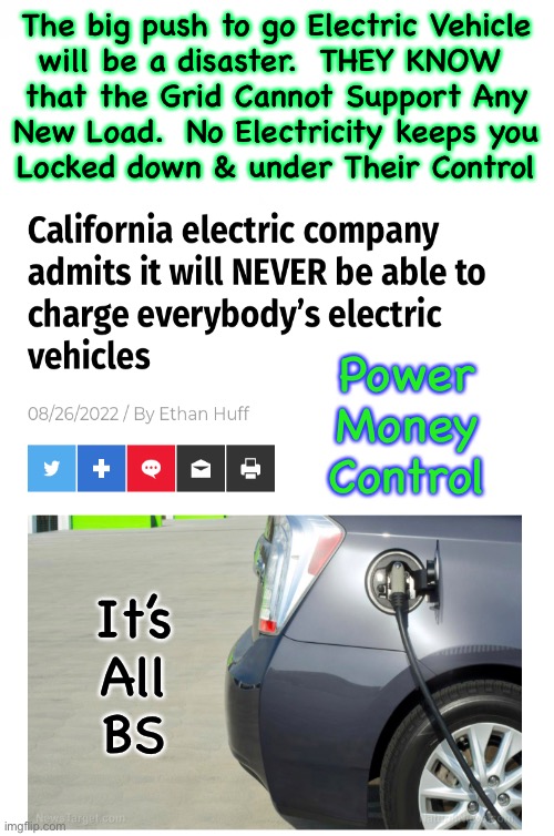 It’s all Bull Shtuff | The big push to go Electric Vehicle
will be a disaster.  THEY KNOW 
that the Grid Cannot Support Any
New Load.  No Electricity keeps you
Locked down & under Their Control; Power
Money
Control; It’s
All
BS | image tagged in memes,evil devious rich people playing god,purposely damaging earth n killing us,all the globalists can kissmyass,fjb voters | made w/ Imgflip meme maker