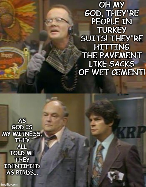 WKRP Turkeys Away | OH MY GOD, THEY'RE PEOPLE IN TURKEY SUITS! THEY'RE HITTING THE PAVEMENT LIKE SACKS OF WET CEMENT! AS GOD IS MY WITNESS, THEY ALL TOLD ME THE | image tagged in wkrp turkeys away | made w/ Imgflip meme maker