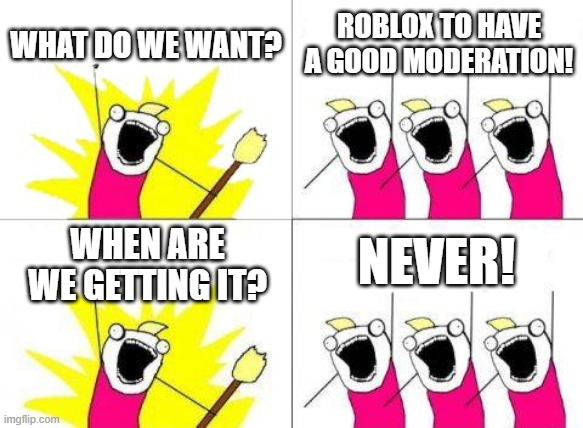 like fr they need more employees of humans instead of bots controlling the moderation | WHAT DO WE WANT? ROBLOX TO HAVE A GOOD MODERATION! NEVER! WHEN ARE WE GETTING IT? | image tagged in memes,what do we want | made w/ Imgflip meme maker