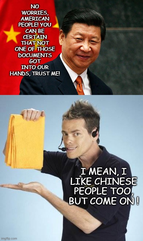 NO WORRIES, AMERICAN PEOPLE! YOU CAN BE CERTAIN THAT NOT ONE OF THOSE DOCUMENTS GOT INTO OUR HANDS, TRUST ME! I MEAN, I LIKE CHINESE PEOPLE  | image tagged in xi jinping,vince offer | made w/ Imgflip meme maker