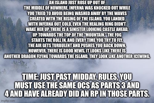 So… part 5 is out now. Hope you enjoy this one. | AN ISLAND JUST ROSE UP OUT OF THE MIDDLE OF NOWHERE. INFERNA WAS KNOCKED OUT WHILE YOU TRIED TO AVOID BEING WASHED AWAY BY THE WAVES CREATED WITH THE RISING OF THE ISLAND. YOU LANDED WITH INFERNA OUT COLD, EVEN THE HEALING RING DIDN’T WAKE HER UP. THERE IS A SINISTER LOOKING CASTLE AHEAD, UP TOWARDS THE TOP OF THE “MOUNTAIN.” THE FOG STARTS THE ROLL IN, AND EVERY TIME YOU TRY TO FLY, THE AIR GETS TURBULENT AND PUSHES YOU BACK DOWN. HOWEVER, THERE IS GOOD NEWS, IT LOOKS LIKE THERE IS ANOTHER DRAGON FLYING TOWARDS THE ISLAND, THEY LOOK LIKE ANOTHER ICEWING. TIME: JUST PAST MIDDAY. RULES, YOU MUST USE THE SAME OCS AS PARTS 3 AND 4 AND HAVE ALREADY DID AN RP IN THOSE PARTS. | image tagged in foggy | made w/ Imgflip meme maker
