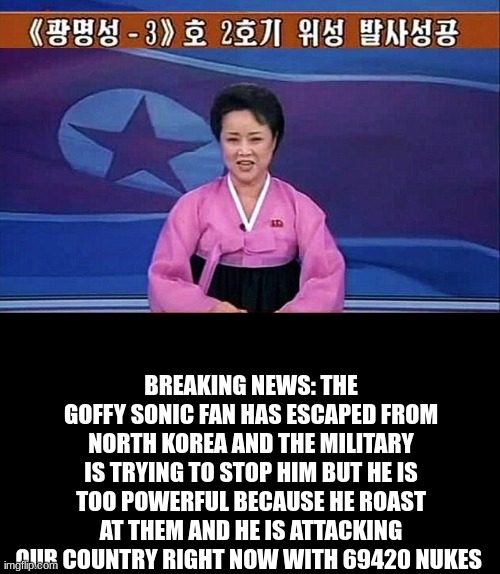 North korea news | BREAKING NEWS: THE GOFFY SONIC FAN HAS ESCAPED FROM NORTH KOREA AND THE MILITARY IS TRYING TO STOP HIM BUT HE IS TOO POWERFUL BECAUSE HE ROAST AT THEM AND HE IS ATTACKING OUR COUNTRY RIGHT NOW WITH 69420 NUKES | image tagged in north korean anchorwoman | made w/ Imgflip meme maker