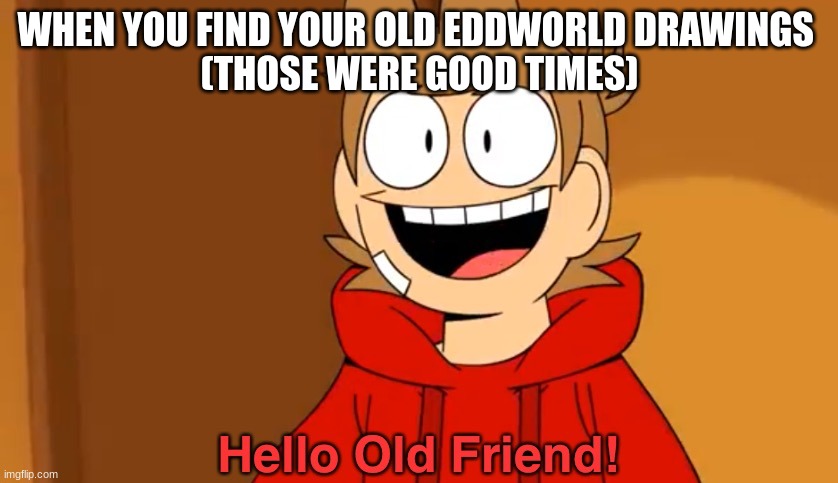 Hello Old Friend! | WHEN YOU FIND YOUR OLD EDDWORLD DRAWINGS 
(THOSE WERE GOOD TIMES) | image tagged in hello old friend,what have i done to myself,my life is fading in front of me,this is not okay and im sorry,that i exist lol | made w/ Imgflip meme maker