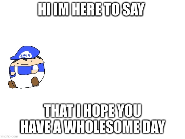 Just giving away some love | HI IM HERE TO SAY; THAT I HOPE YOU HAVE A WHOLESOME DAY | image tagged in makingyourday,fun,smg4 | made w/ Imgflip meme maker