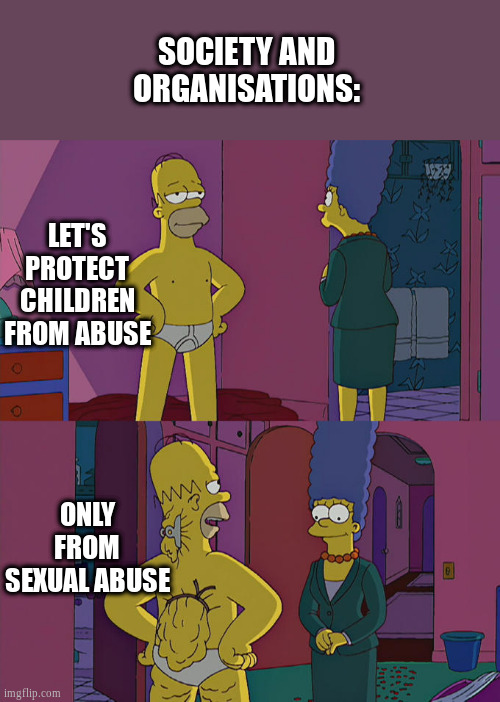 pedophobia | SOCIETY AND ORGANISATIONS:; LET'S PROTECT CHILDREN FROM ABUSE; ONLY FROM SEXUAL ABUSE | image tagged in homer simpson's back fat | made w/ Imgflip meme maker