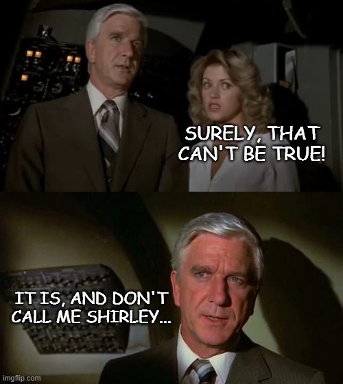 SURELY, THAT CAN'T BE TRUE! IT IS, AND DON'T CALL ME SHIRLEY... | image tagged in airplane all together,surely you can't be serious and don't call me shirley | made w/ Imgflip meme maker