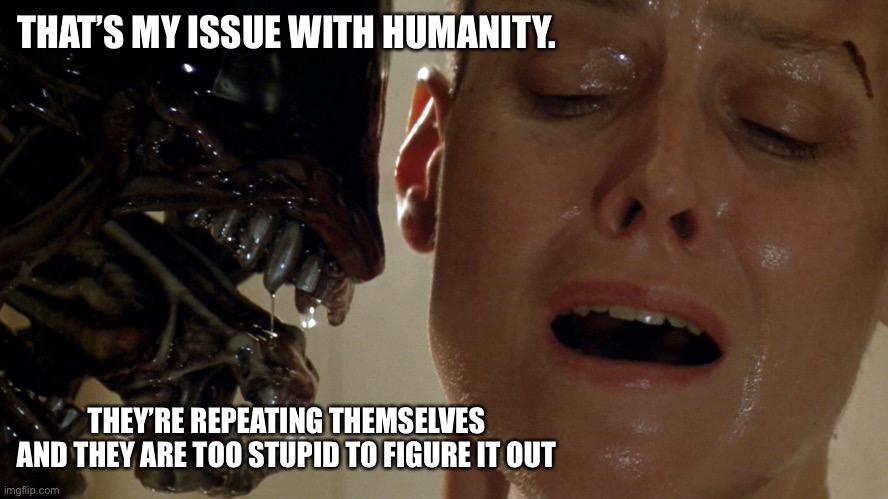 Humans are doomed by repetition | THAT’S MY ISSUE WITH HUMANITY. THEY’RE REPEATING THEMSELVES AND THEY ARE TOO STUPID TO FIGURE IT OUT | image tagged in ripley-aliens,doomed,humanity,alien meeting suggestion | made w/ Imgflip meme maker