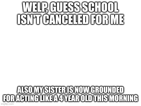 WELP, GUESS SCHOOL ISN'T CANCELED FOR ME; ALSO MY SISTER IS NOW GROUNDED FOR ACTING LIKE A 4 YEAR OLD THIS MORNING | made w/ Imgflip meme maker