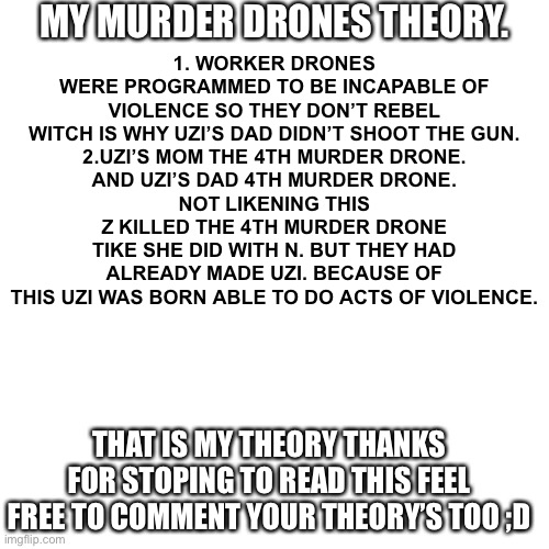 Blank Transparent Square Meme | MY MURDER DRONES THEORY. 1. WORKER DRONES WERE PROGRAMMED TO BE INCAPABLE OF VIOLENCE SO THEY DON’T REBEL WITCH IS WHY UZI’S DAD DIDN’T SHOOT THE GUN.
2.UZI’S MOM THE 4TH MURDER DRONE.
AND UZI’S DAD 4TH MURDER DRONE.
NOT LIKENING THIS Z KILLED THE 4TH MURDER DRONE TIKE SHE DID WITH N. BUT THEY HAD ALREADY MADE UZI. BECAUSE OF THIS UZI WAS BORN ABLE TO DO ACTS OF VIOLENCE. THAT IS MY THEORY THANKS FOR STOPING TO READ THIS FEEL FREE TO COMMENT YOUR THEORY’S TOO ;D | image tagged in memes,blank transparent square | made w/ Imgflip meme maker