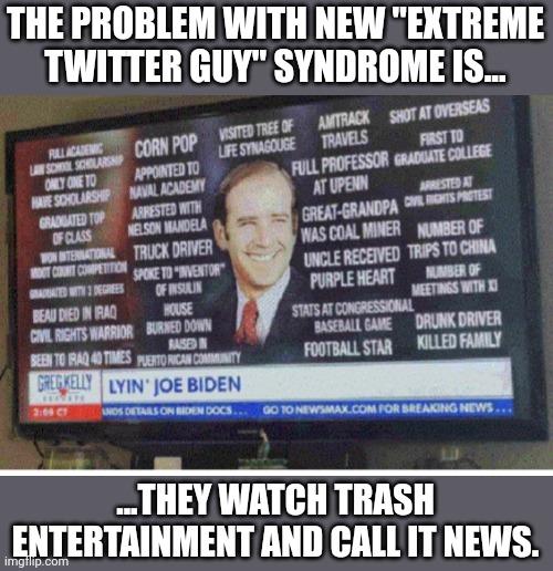 Trash entertainment all day long....such free thinkers... | THE PROBLEM WITH NEW "EXTREME TWITTER GUY" SYNDROME IS... ...THEY WATCH TRASH ENTERTAINMENT AND CALL IT NEWS. | image tagged in biden lies list | made w/ Imgflip meme maker