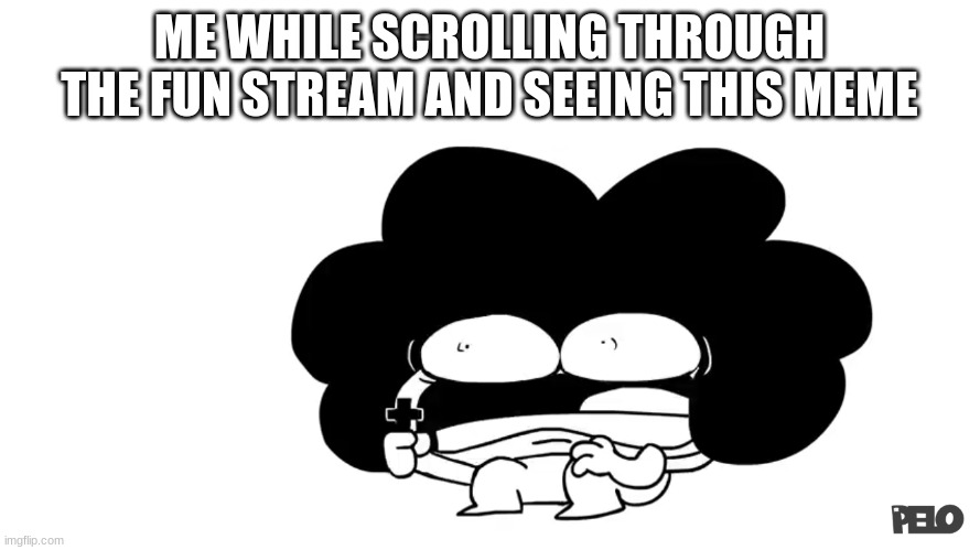 Pelo | ME WHILE SCROLLING THROUGH THE FUN STREAM AND SEEING THIS MEME | image tagged in pelo | made w/ Imgflip meme maker