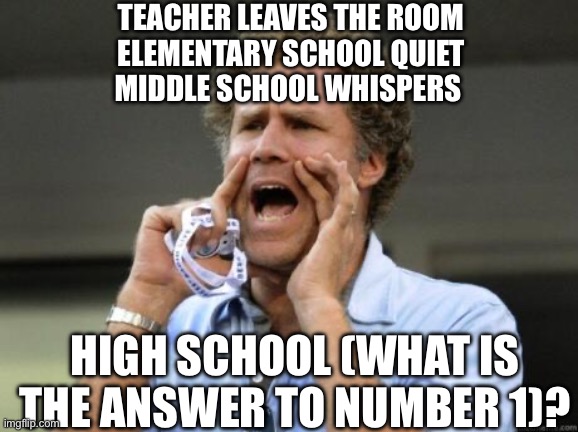 Yelling | TEACHER LEAVES THE ROOM
ELEMENTARY SCHOOL QUIET
MIDDLE SCHOOL WHISPERS; HIGH SCHOOL (WHAT IS THE ANSWER TO NUMBER 1)? | image tagged in yelling | made w/ Imgflip meme maker