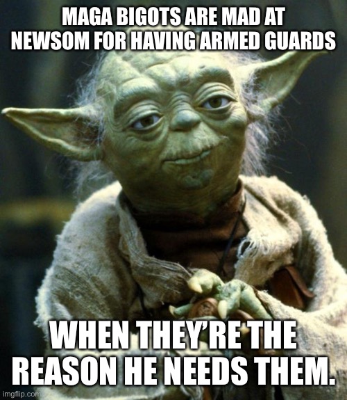 MAGAts just want to kill liberals because their phony god commands it. Abolish the 2A! | MAGA BIGOTS ARE MAD AT NEWSOM FOR HAVING ARMED GUARDS; WHEN THEY’RE THE REASON HE NEEDS THEM. | image tagged in memes,star wars yoda | made w/ Imgflip meme maker
