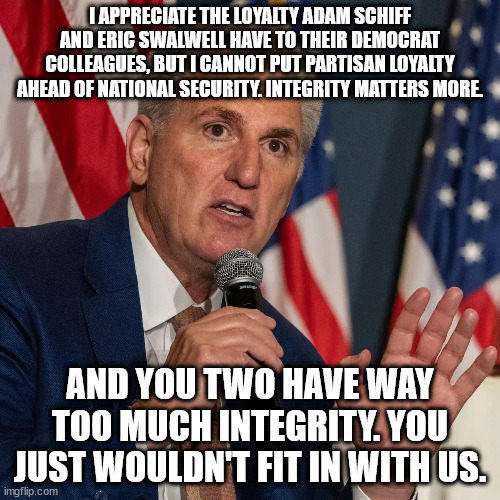 Where does the GOP come up with such absolute garbage? | I APPRECIATE THE LOYALTY ADAM SCHIFF AND ERIC SWALWELL HAVE TO THEIR DEMOCRAT COLLEAGUES, BUT I CANNOT PUT PARTISAN LOYALTY AHEAD OF NATIONAL SECURITY. INTEGRITY MATTERS MORE. AND YOU TWO HAVE WAY TOO MUCH INTEGRITY. YOU JUST WOULDN'T FIT IN WITH US. | image tagged in scumbag mccarthy and his scumbag appointments | made w/ Imgflip meme maker