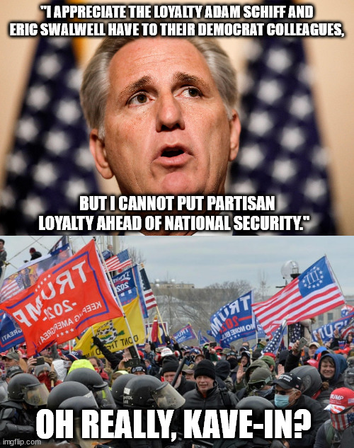 McCarthy & the insurrectionists are concerned about national security. Barf. | "I APPRECIATE THE LOYALTY ADAM SCHIFF AND ERIC SWALWELL HAVE TO THEIR DEMOCRAT COLLEAGUES, BUT I CANNOT PUT PARTISAN LOYALTY AHEAD OF NATIONAL SECURITY."; OH REALLY, KAVE-IN? | image tagged in capitol riot insurrection,scumbag mccarthy and his scumbag appointments | made w/ Imgflip meme maker
