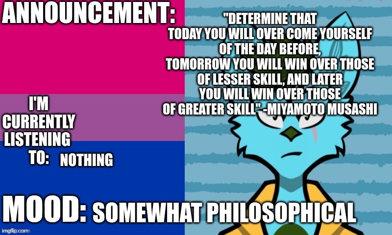 His_Kings announcement template | "DETERMINE THAT TODAY YOU WILL OVER COME YOURSELF OF THE DAY BEFORE, TOMORROW YOU WILL WIN OVER THOSE OF LESSER SKILL, AND LATER YOU WILL WIN OVER THOSE OF GREATER SKILL" -MIYAMOTO MUSASHI; NOTHING; SOMEWHAT PHILOSOPHICAL | image tagged in his_kings announcement template | made w/ Imgflip meme maker