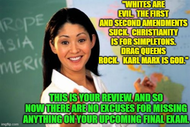 The leftists' evolution of teaching. | "WHITES ARE EVIL.  THE FIRST AND SECOND AMENDMENTS SUCK.  CHRISTIANITY IS FOR SIMPLETONS. DRAG QUEENS ROCK.   KARL MARX IS GOD."; THIS IS YOUR REVIEW, AND SO NOW THERE ARE NO EXCUSES FOR MISSING ANYTHING ON YOUR UPCOMING FINAL EXAM. | image tagged in unhelpful high school teacher | made w/ Imgflip meme maker