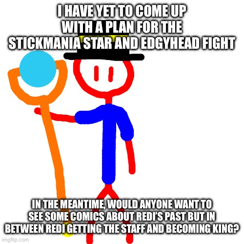 Just note I might not be able to work on it for a few hours or even days after posting this | I HAVE YET TO COME UP WITH A PLAN FOR THE STICKMANIA STAR AND EDGYHEAD FIGHT; IN THE MEANTIME, WOULD ANYONE WANT TO SEE SOME COMICS ABOUT REDI’S PAST BUT IN BETWEEN REDI GETTING THE STAFF AND BECOMING KING? | image tagged in redi redesign | made w/ Imgflip meme maker