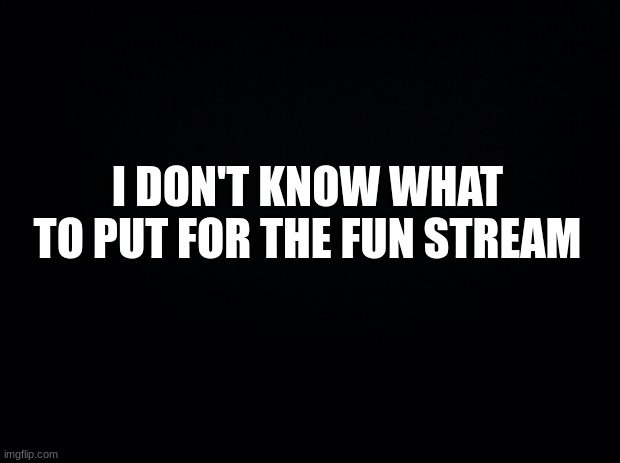 Black background | I DON'T KNOW WHAT TO PUT FOR THE FUN STREAM | image tagged in black background,memes,funny,msmg | made w/ Imgflip meme maker