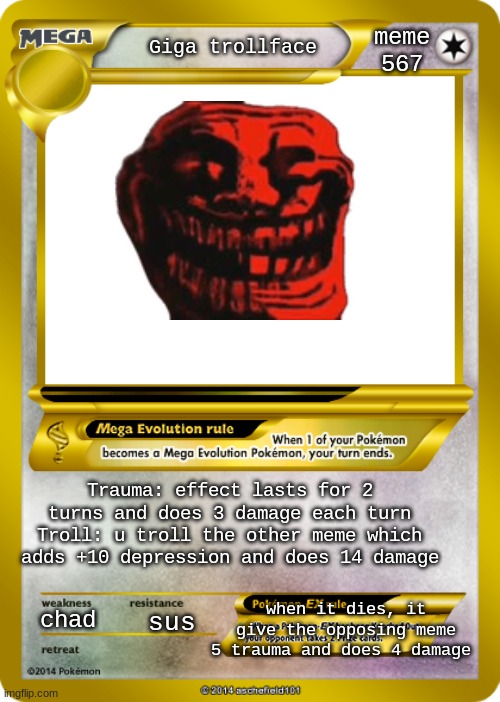 Pokemon card meme | meme 567; Giga trollface; Trauma: effect lasts for 2 turns and does 3 damage each turn
Troll: u troll the other meme which adds +10 depression and does 14 damage; when it dies, it give the opposing meme 5 trauma and does 4 damage; chad; sus | image tagged in pokemon card meme,memes,pokemon,cards,pokemon card | made w/ Imgflip meme maker