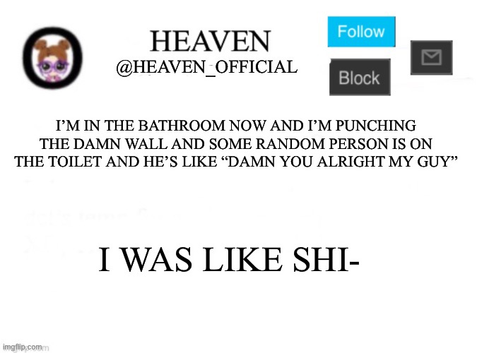Lmfao | I’M IN THE BATHROOM NOW AND I’M PUNCHING THE DAMN WALL AND SOME RANDOM PERSON IS ON THE TOILET AND HE’S LIKE “DAMN YOU ALRIGHT MY GUY”; I WAS LIKE SHI- | image tagged in heaven s template | made w/ Imgflip meme maker