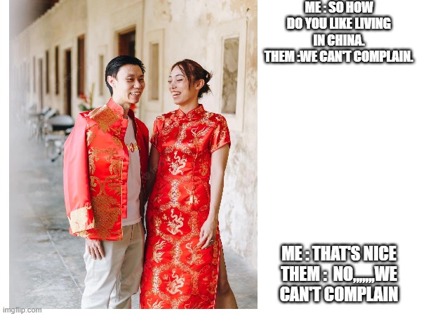 Living in China | ME : SO HOW DO YOU LIKE LIVING IN CHINA.
THEM :WE CAN'T COMPLAIN. ME : THAT'S NICE
THEM :  NO,,,,,,,WE CAN'T COMPLAIN | image tagged in memes,china | made w/ Imgflip meme maker
