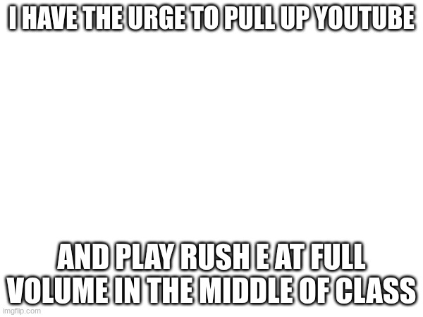 I HAVE THE URGE TO PULL UP YOUTUBE; AND PLAY RUSH E AT FULL VOLUME IN THE MIDDLE OF CLASS | made w/ Imgflip meme maker