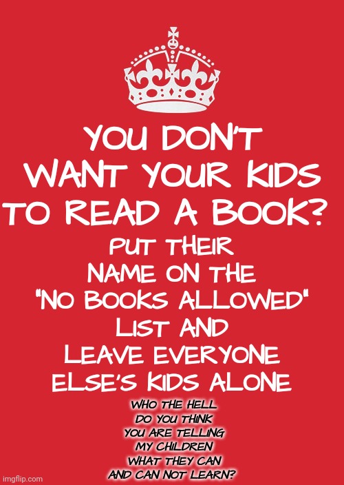 Go Back In Your Twisted Closet | PUT THEIR NAME ON THE "NO BOOKS ALLOWED" LIST AND LEAVE EVERYONE ELSE'S KIDS ALONE; YOU DON'T WANT YOUR KIDS TO READ A BOOK? WHO THE HELL DO YOU THINK YOU ARE TELLING MY CHILDREN WHAT THEY CAN AND CAN NOT LEARN? | image tagged in memes,keep calm and carry on red,distorted reality,alternative facts,mental illness,brainwashed | made w/ Imgflip meme maker