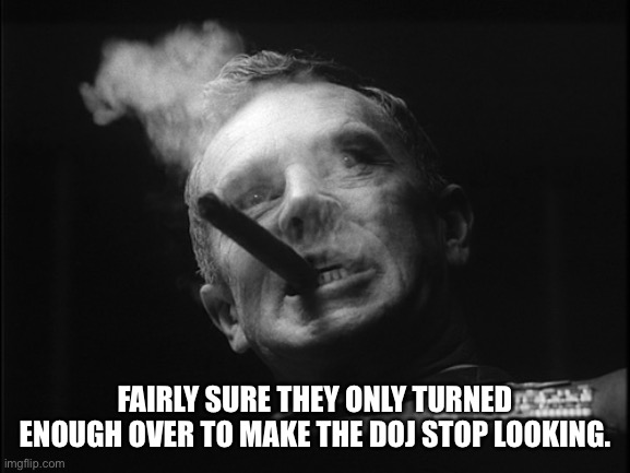 General Ripper (Dr. Strangelove) | FAIRLY SURE THEY ONLY TURNED ENOUGH OVER TO MAKE THE DOJ STOP LOOKING. | image tagged in general ripper dr strangelove | made w/ Imgflip meme maker