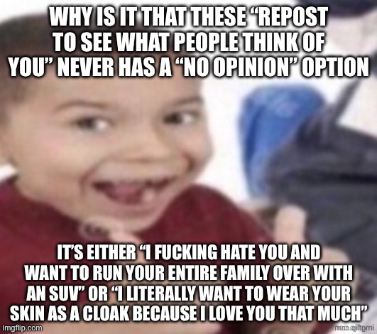 Serious question | WHY IS IT THAT THESE “REPOST TO SEE WHAT PEOPLE THINK OF YOU” NEVER HAS A “NO OPINION” OPTION; IT’S EITHER “I FUCKING HATE YOU AND WANT TO RUN YOUR ENTIRE FAMILY OVER WITH AN SUV” OR “I LITERALLY WANT TO WEAR YOUR SKIN AS A CLOAK BECAUSE I LOVE YOU THAT MUCH” | image tagged in stupid fucking kid | made w/ Imgflip meme maker