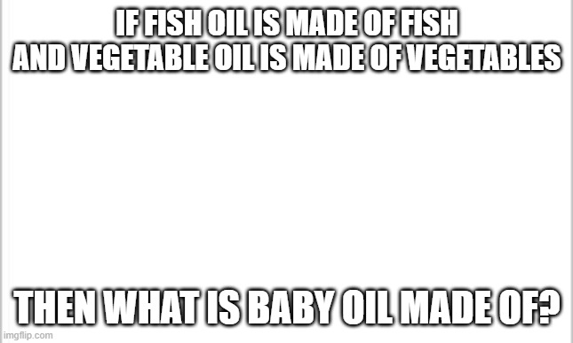 white background | IF FISH OIL IS MADE OF FISH

AND VEGETABLE OIL IS MADE OF VEGETABLES; THEN WHAT IS BABY OIL MADE OF? | image tagged in white background | made w/ Imgflip meme maker