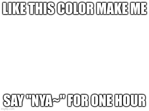 LIKE THIS COLOR MAKE ME; SAY "NYA~" FOR ONE HOUR | made w/ Imgflip meme maker