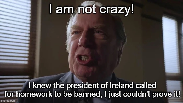 average ireland moment | I am not crazy! I knew the president of Ireland called for homework to be banned, I just couldn't prove it! | image tagged in and he gets to be a lawyer,ireland,better call saul | made w/ Imgflip meme maker