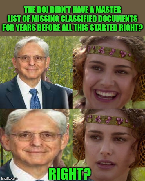 who are they kidding? | THE DOJ DIDN'T HAVE A MASTER LIST OF MISSING CLASSIFIED DOCUMENTS FOR YEARS BEFORE ALL THIS STARTED RIGHT? RIGHT? | image tagged in merrick garland | made w/ Imgflip meme maker
