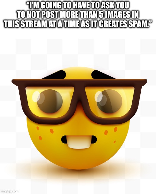 Nerd emoji | “I’M GOING TO HAVE TO ASK YOU TO NOT POST MORE THAN 5 IMAGES IN THIS STREAM AT A TIME AS IT CREATES SPAM.” | image tagged in nerd emoji | made w/ Imgflip meme maker